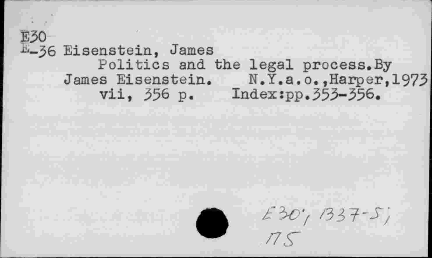 ﻿E30
B_^6 Eisenstein., James
Politics and the legal process.ByJames Eisenstein. N.Y.a.o.,Harper,1973 vii, 356 p.	Index:pp.353-356.
/33?'^;